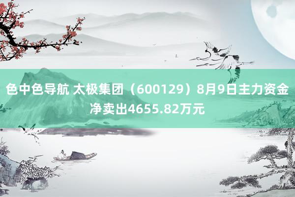 色中色导航 太极集团（600129）8月9日主力资金净卖出4655.82万元