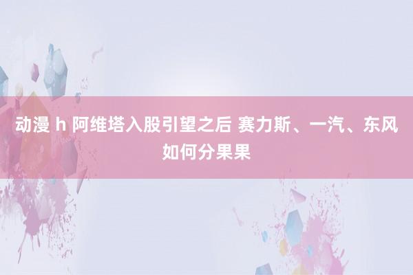 动漫 h 阿维塔入股引望之后 赛力斯、一汽、东风如何分果果