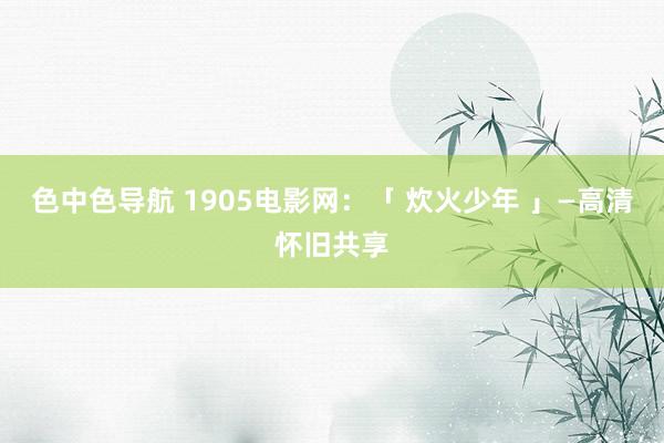 色中色导航 1905电影网：「 炊火少年 」—高清怀旧共享