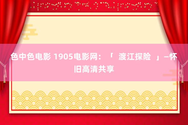 色中色电影 1905电影网：「  渡江探险  」—怀旧高清共享