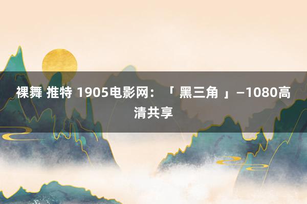 裸舞 推特 1905电影网：「 黑三角 」—1080高清共享