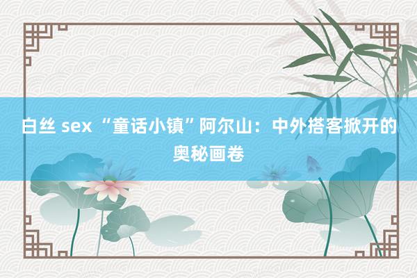 白丝 sex “童话小镇”阿尔山：中外搭客掀开的奥秘画卷