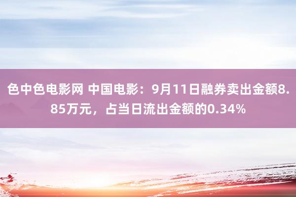 色中色电影网 中国电影：9月11日融券卖出金额8.85万元，占当日流出金额的0.34%