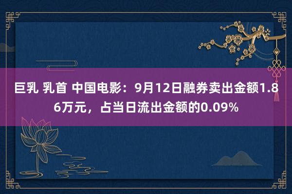 巨乳 乳首 中国电影：9月12日融券卖出金额1.86万元，占当日流出金额的0.09%