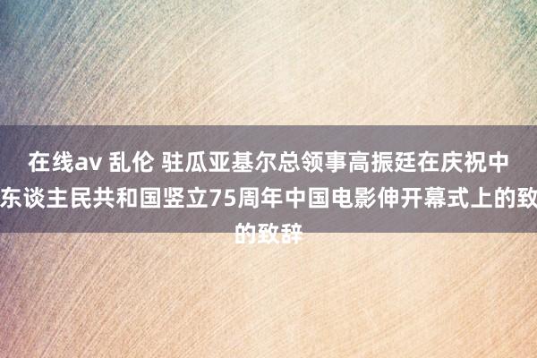 在线av 乱伦 驻瓜亚基尔总领事高振廷在庆祝中华东谈主民共和国竖立75周年中国电影伸开幕式上的致辞