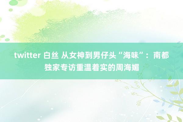 twitter 白丝 从女神到男仔头“海味”：南都独家专访重温着实的周海媚