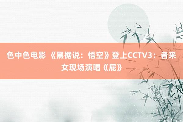 色中色电影 《黑据说：悟空》登上CCTV3：者来女现场演唱《屁》