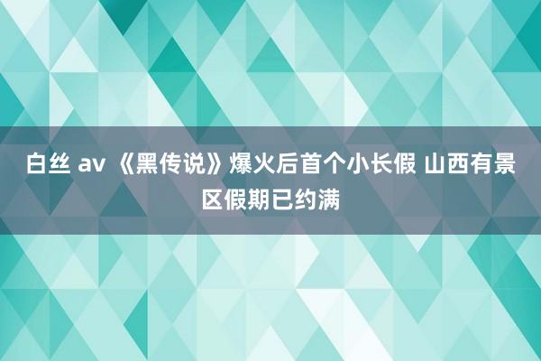 白丝 av 《黑传说》爆火后首个小长假 山西有景区假期已约满