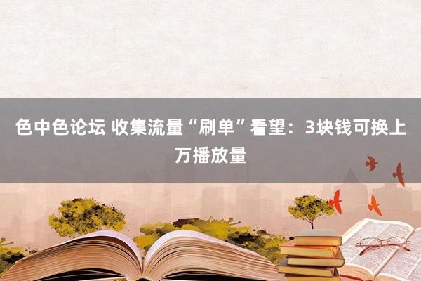 色中色论坛 收集流量“刷单”看望：3块钱可换上万播放量