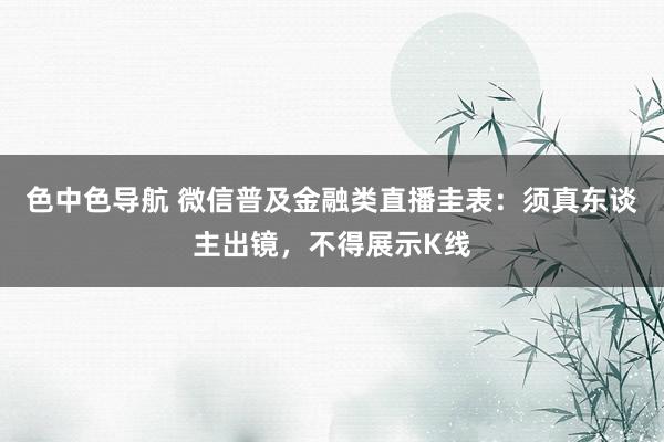 色中色导航 微信普及金融类直播圭表：须真东谈主出镜，不得展示K线