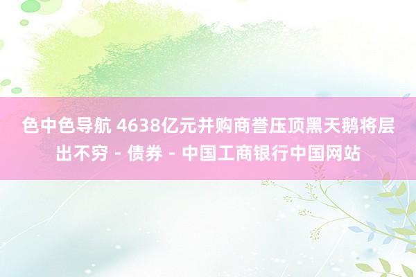 色中色导航 4638亿元并购商誉压顶黑天鹅将层出不穷－债券－中国工商银行中国网站