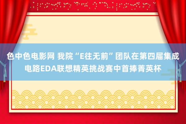 色中色电影网 我院“E往无前”团队在第四届集成电路EDA联想精英挑战赛中首捧菁英杯