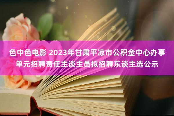 色中色电影 2023年甘肃平凉市公积金中心办事单元招聘责任主谈主员拟招聘东谈主选公示