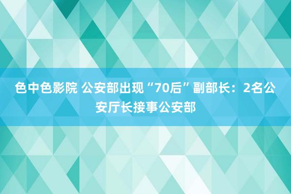 色中色影院 公安部出现“70后”副部长：2名公安厅长接事公安部