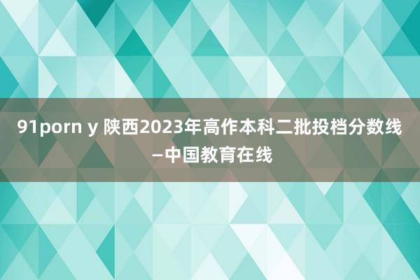 91porn y 陕西2023年高作本科二批投档分数线 —中国教育在线