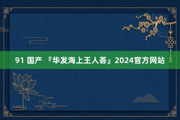 91 国产 『华发海上王人荟』2024官方网站