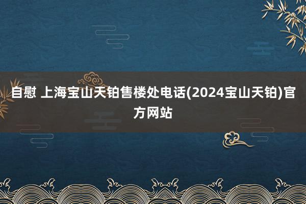 自慰 上海宝山天铂售楼处电话(2024宝山天铂)官方网站