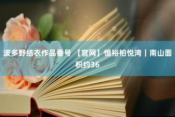 波多野结衣作品番号 【官网】恒裕柏悦湾｜南山面积约36