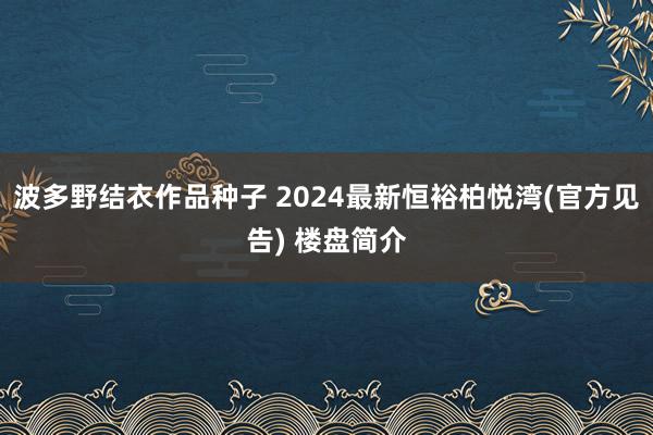 波多野结衣作品种子 2024最新恒裕柏悦湾(官方见告) 楼盘简介