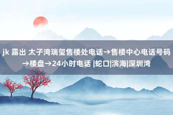 jk 露出 太子湾瑞玺售楼处电话→售楼中心电话号码→楼盘→24小时电话 |蛇口|滨海|深圳湾