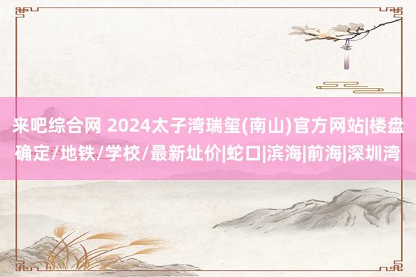 来吧综合网 2024太子湾瑞玺(南山)官方网站|楼盘确定/地铁/学校/最新址价|蛇口|滨海|前海|深圳湾