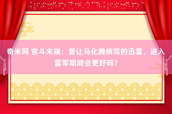 奇米网 宫斗末端：曾让马化腾病笃的迅雷，进入雷军期间会更好吗？