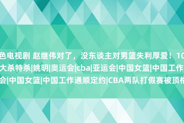 色电视剧 赵继伟对了，没东谈主对男篮失利厚爱！10天后球星们又在CBA大杀特杀|姚明|奥运会|cba|亚运会|中国女篮|中国工作通顺定约|CBA两队打假赛被顶格重罚