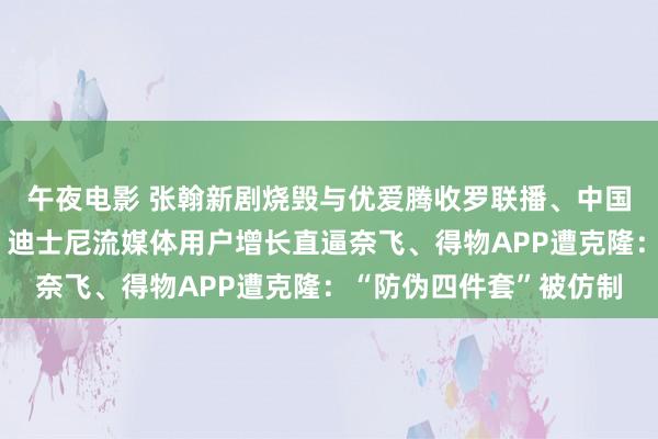 午夜电影 张翰新剧烧毁与优爱腾收罗联播、中国版《忠犬八公》定档、迪士尼流媒体用户增长直逼奈飞、得物APP遭克隆：“防伪四件套”被仿制