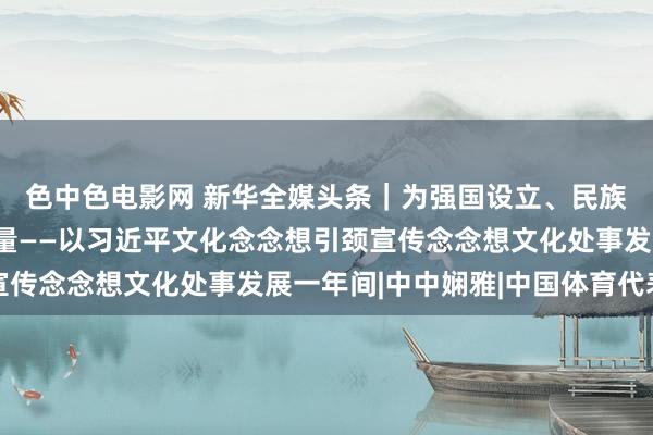 色中色电影网 新华全媒头条｜为强国设立、民族恢复注入坚强精神力量——以习近平文化念念想引颈宣传念念想文化处事发展一年间|中中娴雅|中国体育代表团