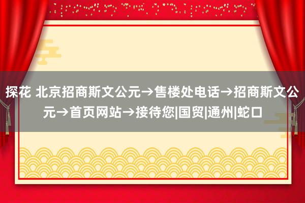 探花 北京招商斯文公元→售楼处电话→招商斯文公元→首页网站→接待您|国贸|通州|蛇口