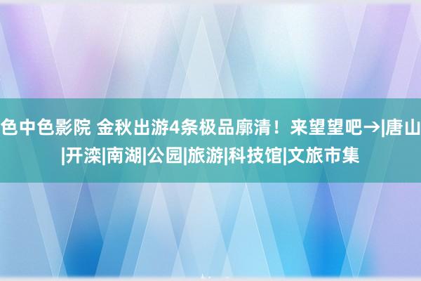 色中色影院 金秋出游4条极品廓清！来望望吧→|唐山|开滦|南湖|公园|旅游|科技馆|文旅市集