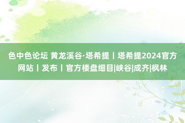 色中色论坛 黄龙溪谷·塔希提丨塔希提2024官方网站丨发布丨官方楼盘细目|峡谷|成齐|枫林