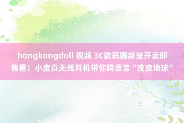 hongkongdoll 视频 3C数码圈新宠开卖即售罄！小度真无线耳机带你跨语言“流浪地球”