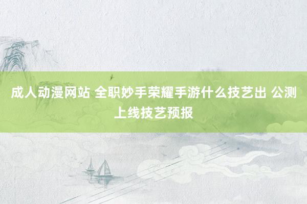 成人动漫网站 全职妙手荣耀手游什么技艺出 公测上线技艺预报