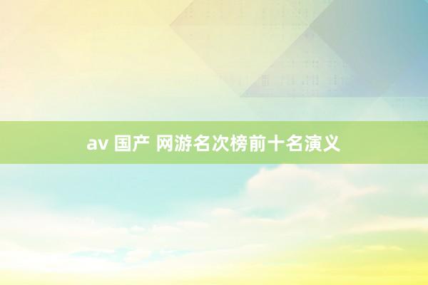 av 国产 网游名次榜前十名演义