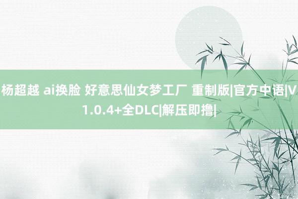 杨超越 ai换脸 好意思仙女梦工厂 重制版|官方中语|V1.0.4+全DLC|解压即撸|