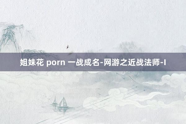 姐妹花 porn 一战成名-网游之近战法师-I