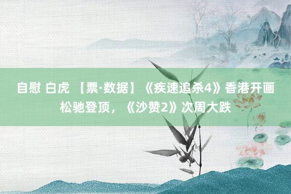 自慰 白虎 【票·数据】《疾速追杀4》香港开画松驰登顶，《沙赞2》次周大跌