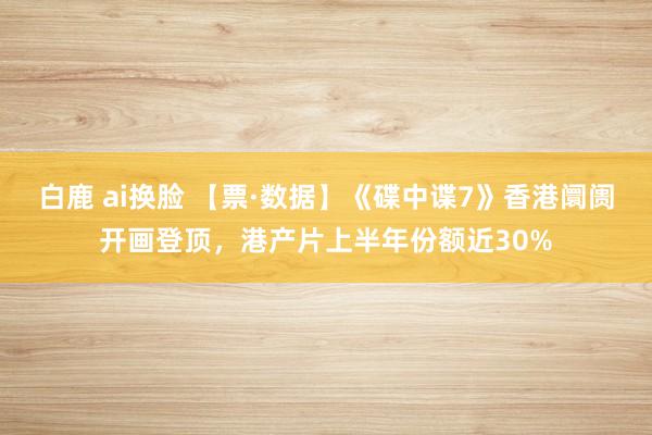 白鹿 ai换脸 【票·数据】《碟中谍7》香港阛阓开画登顶，港产片上半年份额近30%