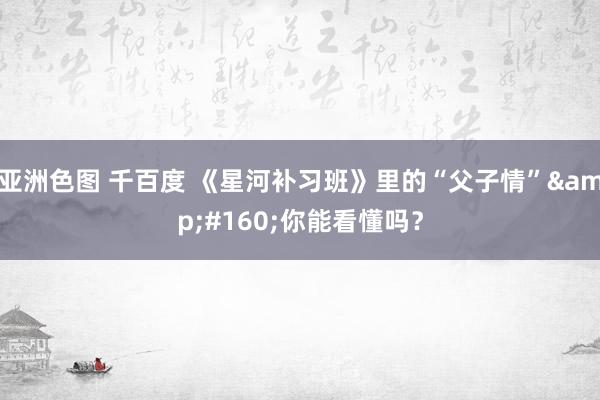 亚洲色图 千百度 《星河补习班》里的“父子情”&#160;你能看懂吗？