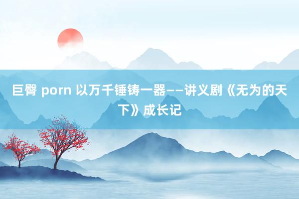 巨臀 porn 以万千锤铸一器——讲义剧《无为的天下》成长记