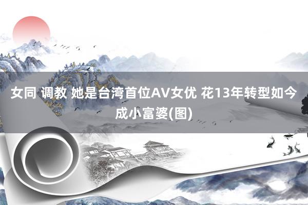 女同 调教 她是台湾首位AV女优 花13年转型如今成小富婆(