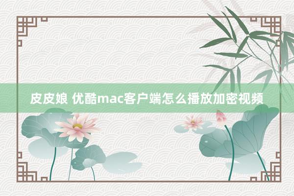 皮皮娘 优酷mac客户端怎么播放加密视频