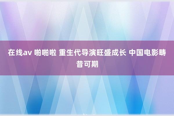 在线av 啪啪啦 重生代导演旺盛成长 中国电影畴昔可期