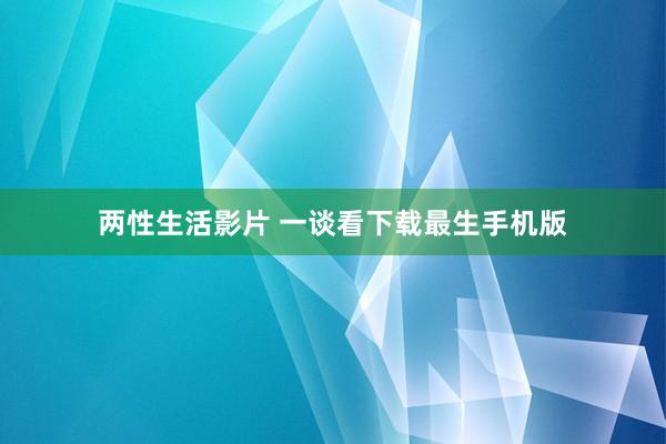 两性生活影片 一谈看下载最生手机版