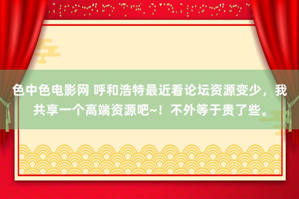 色中色电影网 呼和浩特最近看论坛资源变少，我共享一个高端资源吧~！不外等于贵了些。