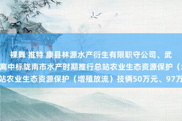 裸舞 推特 康县林源水产衍生有限职守公司、武齐仙境冷水鱼衍生场别离中标陇南市水产时期推行总站农业生态资源保护（增殖放流）技俩50万元、97万元