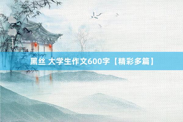 黑丝 大学生作文600字【精彩多篇】