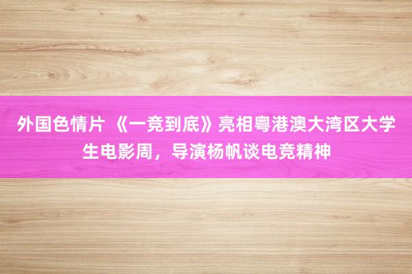 外国色情片 《一竞到底》亮相粤港澳大湾区大学生电影周，导演杨