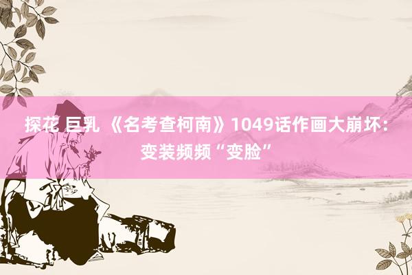 探花 巨乳 《名考查柯南》1049话作画大崩坏：变装频频“变脸”